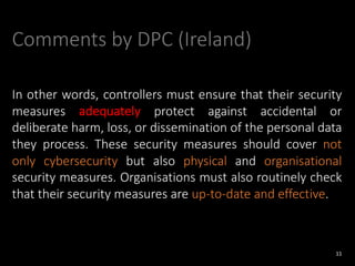 Comments by DPC (Ireland)
In other words, controllers must ensure that their security
measures adequately protect against accidental or
deliberate harm, loss, or dissemination of the personal data
they process. These security measures should cover not
only cybersecurity but also physical and organisational
security measures. Organisations must also routinely check
that their security measures are up-to-date and effective.
11
 