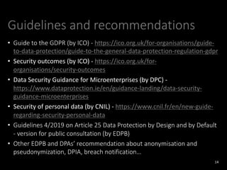 Guidelines and recommendations
• Guide to the GDPR (by ICO) - https://ico.org.uk/for-organisations/guide-
to-data-protection/guide-to-the-general-data-protection-regulation-gdpr
• Security outcomes (by ICO) - https://ico.org.uk/for-
organisations/security-outcomes
• Data Security Guidance for Microenterprises (by DPC) -
https://www.dataprotection.ie/en/guidance-landing/data-security-
guidance-microenterprises
• Security of personal data (by CNIL) - https://www.cnil.fr/en/new-guide-
regarding-security-personal-data
• Guidelines 4/2019 on Article 25 Data Protection by Design and by Default
- version for public consultation (by EDPB)
• Other EDPB and DPAs’ recommendation about anonymisation and
pseudonymization, DPIA, breach notification…
14
 