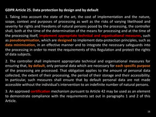 GDPR Article 25. Data protection by design and by default
1. Taking into account the state of the art, the cost of implementation and the nature,
scope, context and purposes of processing as well as the risks of varying likelihood and
severity for rights and freedoms of natural persons posed by the processing, the controller
shall, both at the time of the determination of the means for processing and at the time of
the processing itself, implement appropriate technical and organisational measures, such
as pseudonymisation, which are designed to implement data-protection principles, such as
data minimisation, in an effective manner and to integrate the necessary safeguards into
the processing in order to meet the requirements of this Regulation and protect the rights
of data subjects.
2. The controller shall implement appropriate technical and organisational measures for
ensuring that, by default, only personal data which are necessary for each specific purpose
of the processing are processed. That obligation applies to the amount of personal data
collected, the extent of their processing, the period of their storage and their accessibility.
In particular, such measures shall ensure that by default personal data are not made
accessible without the individual's intervention to an indefinite number of natural persons.
3. An approved certification mechanism pursuant to Article 42 may be used as an element
to demonstrate compliance with the requirements set out in paragraphs 1 and 2 of this
Article.
16
 