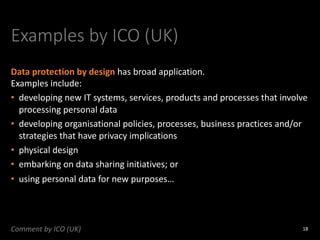 Examples by ICO (UK)
Data protection by design has broad application.
Examples include:
• developing new IT systems, services, products and processes that involve
processing personal data
• developing organisational policies, processes, business practices and/or
strategies that have privacy implications
• physical design
• embarking on data sharing initiatives; or
• using personal data for new purposes…
18
Comment by ICO (UK)
 