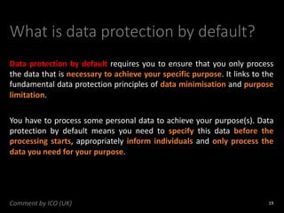 What is data protection by default?
Data protection by default requires you to ensure that you only process
the data that is necessary to achieve your specific purpose. It links to the
fundamental data protection principles of data minimisation and purpose
limitation.
You have to process some personal data to achieve your purpose(s). Data
protection by default means you need to specify this data before the
processing starts, appropriately inform individuals and only process the
data you need for your purpose.
19
Comment by ICO (UK)
 