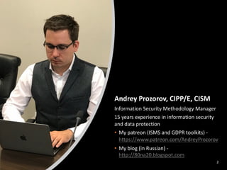 2
Andrey Prozorov, CIPP/E, CISM
Information Security Methodology Manager
15 years experience in information security
and data protection
• My patreon (ISMS and GDPR toolkits) -
https://www.patreon.com/AndreyProzorov
• My blog (in Russian) -
http://80na20.blogspot.com
 