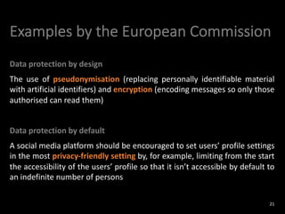 Examples by the European Commission
Data protection by design
The use of pseudonymisation (replacing personally identifiable material
with artificial identifiers) and encryption (encoding messages so only those
authorised can read them)
Data protection by default
A social media platform should be encouraged to set users’ profile settings
in the most privacy-friendly setting by, for example, limiting from the start
the accessibility of the users’ profile so that it isn’t accessible by default to
an indefinite number of persons
21
 