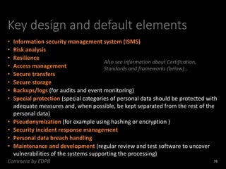 Key design and default elements
• Information security management system (ISMS)
• Risk analysis
• Resilience
• Access management
• Secure transfers
• Secure storage
• Backups/logs (for audits and event monitoring)
• Special protection (special categories of personal data should be protected with
adequate measures and, when possible, be kept separated from the rest of the
personal data)
• Pseudonymization (for example using hashing or encryption )
• Security incident response management
• Personal data breach handling
• Maintenance and development (regular review and test software to uncover
vulnerabilities of the systems supporting the processing)
31
Comment by EDPB
Also see information about Certification,
Standards and frameworks (below)…
 
