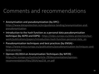 Comments and recommendations
• Anonymisation and pseudonymization (by DPC) -
https://www.dataprotection.ie/en/guidance-landing/anonymisation-and-
pseudonymisation
• Introduction to the hash function as a personal data pseudonymisation
technique (by AEPD and EDPS) - https://edps.europa.eu/data-protection/our-
work/publications/papers/introduction-hash-function-personal-data_en
• Pseudonymisation techniques and best practices (by ENISA) -
https://www.enisa.europa.eu/publications/pseudonymisation-techniques-and-
best-practices
• Opinion 05/2014 on Anonymisation Techniques (by WP29) -
https://ec.europa.eu/justice/article-29/documentation/opinion-
recommendation/files/2014/wp216_en.pdf
33
 