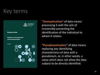 Key terms
34
"Anonymisation" of data means
processing it with the aim of
irreversibly preventing the
identification of the individual to
whom it relates.
"Pseudonymisation" of data means
replacing any identifying
characteristics of data with a
pseudonym, or, in other words, a
value which does not allow the data
subject to be directly identified.
 