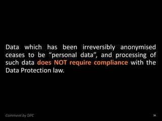 Data which has been irreversibly anonymised
ceases to be “personal data”, and processing of
such data does NOT require compliance with the
Data Protection law.
36
Comment by DPC
 