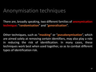 Anonymisation techniques
There are, broadly speaking, two different families of anonymisation
technique: “randomisation” and “generalisation”.
Other techniques, such as “masking” or “pseudonymisation”, which
are aimed solely at removing certain identifiers, may also play a role
in reducing the risk of identification. In many cases, these
techniques work best when used together, so as to combat different
types of identification risk.
37
 