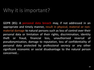 Why it is important?
GDPR (85): A personal data breach may, if not addressed in an
appropriate and timely manner, result in physical, material or non-
material damage to natural persons such as loss of control over their
personal data or limitation of their rights, discrimination, identity
theft or fraud, financial loss, unauthorised reversal of
pseudonymisation, damage to reputation, loss of confidentiality of
personal data protected by professional secrecy or any other
significant economic or social disadvantage to the natural person
concerned…
39
 