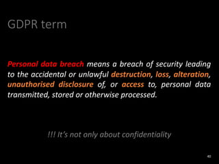 GDPR term
Personal data breach means a breach of security leading
to the accidental or unlawful destruction, loss, alteration,
unauthorised disclosure of, or access to, personal data
transmitted, stored or otherwise processed.
!!! It’s not only about confidentiality
40
 