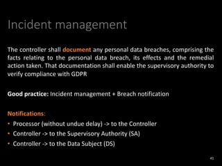 Incident management
The controller shall document any personal data breaches, comprising the
facts relating to the personal data breach, its effects and the remedial
action taken. That documentation shall enable the supervisory authority to
verify compliance with GDPR
Good practice: Incident management + Breach notification
Notifications:
• Processor (without undue delay) -> to the Controller
• Controller -> to the Supervisory Authority (SA)
• Controller -> to the Data Subject (DS)
41
 