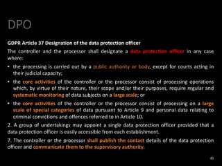 DPO
GDPR Article 37 Designation of the data protection officer
The controller and the processor shall designate a data protection officer in any case
where:
• the processing is carried out by a public authority or body, except for courts acting in
their judicial capacity;
• the core activities of the controller or the processor consist of processing operations
which, by virtue of their nature, their scope and/or their purposes, require regular and
systematic monitoring of data subjects on a large scale; or
• the core activities of the controller or the processor consist of processing on a large
scale of special categories of data pursuant to Article 9 and personal data relating to
criminal convictions and offences referred to in Article 10.
2. A group of undertakings may appoint a single data protection officer provided that a
data protection officer is easily accessible from each establishment.
7. The controller or the processor shall publish the contact details of the data protection
officer and communicate them to the supervisory authority.
45
 