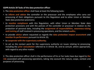 GDPR Article 39 Tasks of the data protection officer
1. The data protection officer shall have at least the following tasks:
• to inform and advise the controller or the processor and the employees who carry out
processing of their obligations pursuant to this Regulation and to other Union or Member
State data protection provisions;
• to monitor compliance with this Regulation, with other Union or Member State data
protection provisions and with the policies of the controller or processor in relation to the
protection of personal data, including the assignment of responsibilities, awareness-raising
and training of staff involved in processing operations, and the related audits;
• to provide advice where requested as regards the data protection impact assessment and
monitor its performance pursuant to Article 35;
• to cooperate with the supervisory authority;
• to act as the contact point for the supervisory authority on issues relating to processing,
including the prior consultation referred to in Article 36, and to consult, where appropriate,
with regard to any other matter.
2. The data protection officer shall in the performance of his or her tasks have due regard to the
risk associated with processing operations, taking into account the nature, scope, context and
purposes of processing.
46
 