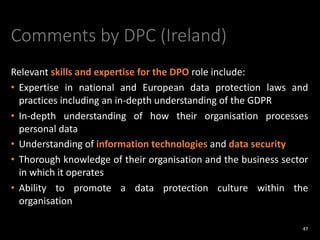 Comments by DPC (Ireland)
Relevant skills and expertise for the DPO role include:
• Expertise in national and European data protection laws and
practices including an in-depth understanding of the GDPR
• In-depth understanding of how their organisation processes
personal data
• Understanding of information technologies and data security
• Thorough knowledge of their organisation and the business sector
in which it operates
• Ability to promote a data protection culture within the
organisation
47
 