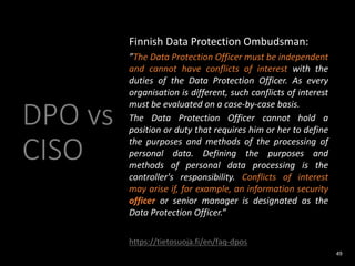 DPO vs
CISO
Finnish Data Protection Ombudsman:
”The Data Protection Officer must be independent
and cannot have conflicts of interest with the
duties of the Data Protection Officer. As every
organisation is different, such conflicts of interest
must be evaluated on a case-by-case basis.
The Data Protection Officer cannot hold a
position or duty that requires him or her to define
the purposes and methods of the processing of
personal data. Defining the purposes and
methods of personal data processing is the
controller's responsibility. Conflicts of interest
may arise if, for example, an information security
officer or senior manager is designated as the
Data Protection Officer.”
https://tietosuoja.fi/en/faq-dpos
49
 