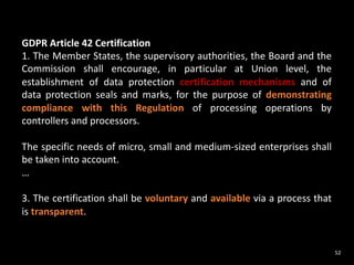 52
GDPR Article 42 Certification
1. The Member States, the supervisory authorities, the Board and the
Commission shall encourage, in particular at Union level, the
establishment of data protection certification mechanisms and of
data protection seals and marks, for the purpose of demonstrating
compliance with this Regulation of processing operations by
controllers and processors.
The specific needs of micro, small and medium-sized enterprises shall
be taken into account.
…
3. The certification shall be voluntary and available via a process that
is transparent.
 