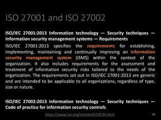 ISO 27001 and ISO 27002
ISO/IEC 27001:2013 Information technology — Security techniques —
Information security management systems — Requirements
ISO/IEC 27001:2013 specifies the requirements for establishing,
implementing, maintaining and continually improving an information
security management system (ISMS) within the context of the
organization. It also includes requirements for the assessment and
treatment of information security risks tailored to the needs of the
organization. The requirements set out in ISO/IEC 27001:2013 are generic
and are intended to be applicable to all organizations, regardless of type,
size or nature.
ISO/IEC 27002:2013 Information technology — Security techniques —
Code of practice for information security controls
55
https://www.iso.org/standard/54534.html
 