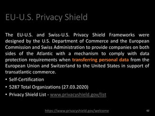 EU-U.S. Privacy Shield
The EU-U.S. and Swiss-U.S. Privacy Shield Frameworks were
designed by the U.S. Department of Commerce and the European
Commission and Swiss Administration to provide companies on both
sides of the Atlantic with a mechanism to comply with data
protection requirements when transferring personal data from the
European Union and Switzerland to the United States in support of
transatlantic commerce.
• Self-Certification
• 5287 Total Organizations (27.03.2020)
• Privacy Shield List - www.privacyshield.gov/list
62
https://www.privacyshield.gov/welcome
 