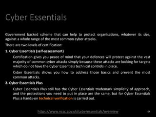 Cyber Essentials
Government backed scheme that can help to protect organisations, whatever its size,
against a whole range of the most common cyber attacks.
There are two levels of certification:
1. Cyber Essentials (self-assessment)
Certification gives you peace of mind that your defences will protect against the vast
majority of common cyber attacks simply because these attacks are looking for targets
which do not have the Cyber Essentials technical controls in place.
Cyber Essentials shows you how to address those basics and prevent the most
common attacks.
2. Cyber Essentials Plus
Cyber Essentials Plus still has the Cyber Essentials trademark simplicity of approach,
and the protections you need to put in place are the same, but for Cyber Essentials
Plus a hands-on technical verification is carried out.
64
https://www.ncsc.gov.uk/cyberessentials/overview
 