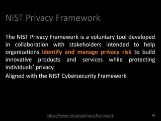 NIST Privacy Framework
The NIST Privacy Framework is a voluntary tool developed
in collaboration with stakeholders intended to help
organizations identify and manage privacy risk to build
innovative products and services while protecting
individuals’ privacy.
Aligned with the NIST Cybersecurity Framework
65
https://www.nist.gov/privacy-framework
 