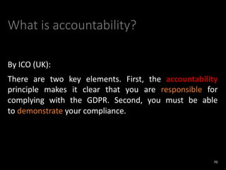 What is accountability?
By ICO (UK):
There are two key elements. First, the accountability
principle makes it clear that you are responsible for
complying with the GDPR. Second, you must be able
to demonstrate your compliance.
70
 