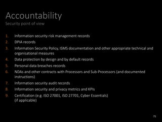 Accountability
Security point of view
1. Information security risk management records
2. DPIA records
3. Information Security Policy, ISMS documentation and other appropriate technical and
organisational measures
4. Data protection by design and by default records
5. Personal data breaches records
6. NDAs and other contracts with Processors and Sub-Processors (and documented
instructions)
7. Information security audit records
8. Information security and privacy metrics and KPIs
9. Certification (e.g. ISO 27001, ISO 27701, Cyber Essentials)
(if applicable)
71
 