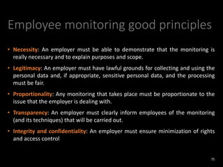 Employee monitoring good principles
• Necessity: An employer must be able to demonstrate that the monitoring is
really necessary and to explain purposes and scope.
• Legitimacy: An employer must have lawful grounds for collecting and using the
personal data and, if appropriate, sensitive personal data, and the processing
must be fair.
• Proportionality: Any monitoring that takes place must be proportionate to the
issue that the employer is dealing with.
• Transparency: An employer must clearly inform employees of the monitoring
(and its techniques) that will be carried out.
• Integrity and confidentiality: An employer must ensure minimization of rights
and access control
75
 