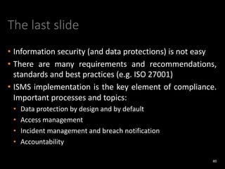 The last slide
• Information security (and data protections) is not easy
• There are many requirements and recommendations,
standards and best practices (e.g. ISO 27001)
• ISMS implementation is the key element of compliance.
Important processes and topics:
• Data protection by design and by default
• Access management
• Incident management and breach notification
• Accountability
80
 