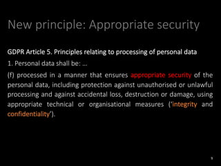 New principle: Appropriate security
GDPR Article 5. Principles relating to processing of personal data
1. Personal data shall be: …
(f) processed in a manner that ensures appropriate security of the
personal data, including protection against unauthorised or unlawful
processing and against accidental loss, destruction or damage, using
appropriate technical or organisational measures (‘integrity and
confidentiality’).
9
 