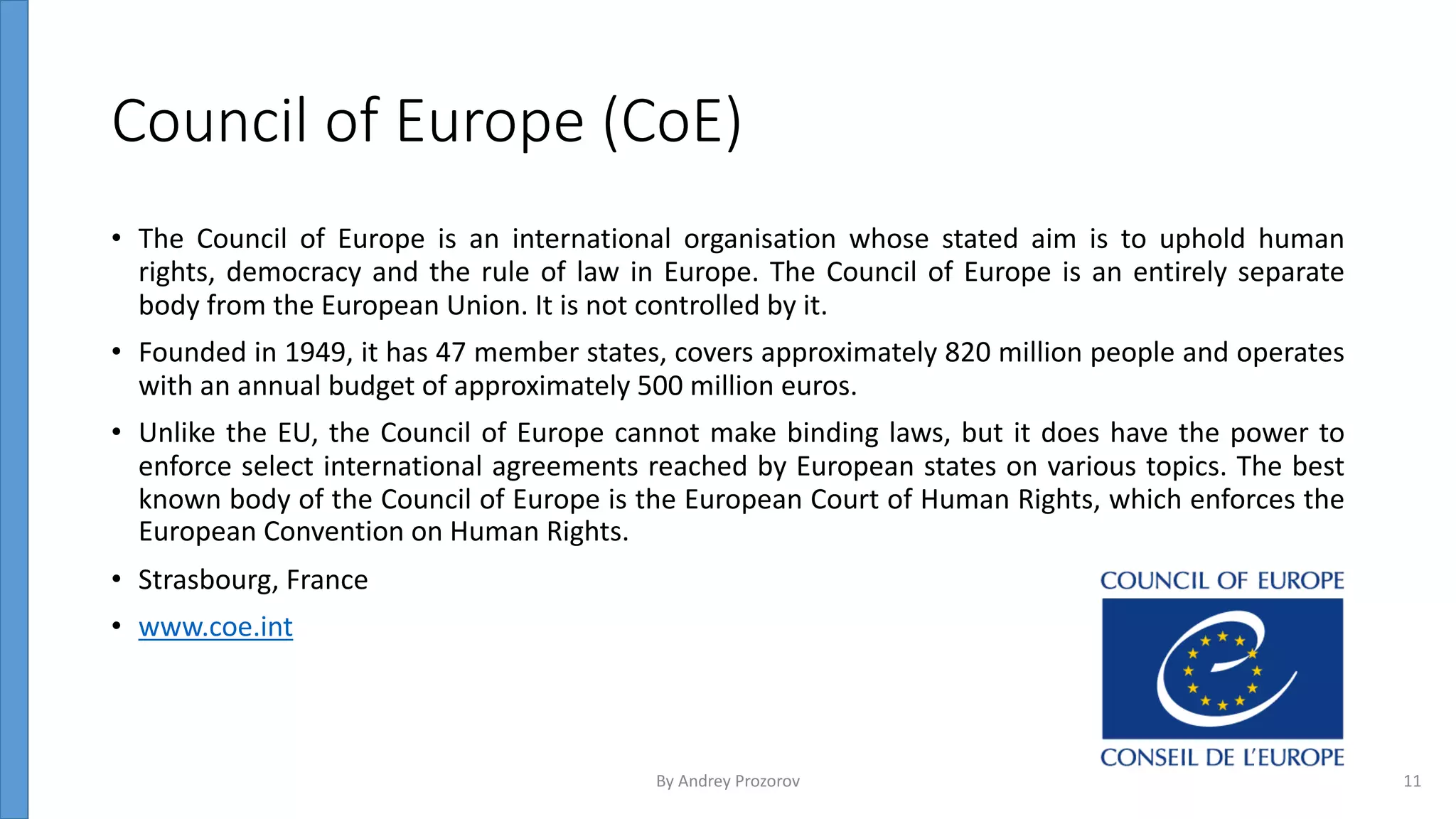 Council of Europe (CoE)
• The Council of Europe is an international organisation whose stated aim is to uphold human
rights, democracy and the rule of law in Europe. The Council of Europe is an entirely separate
body from the European Union. It is not controlled by it.
• Founded in 1949, it has 47 member states, covers approximately 820 million people and operates
with an annual budget of approximately 500 million euros.
• Unlike the EU, the Council of Europe cannot make binding laws, but it does have the power to
enforce select international agreements reached by European states on various topics. The best
known body of the Council of Europe is the European Court of Human Rights, which enforces the
European Convention on Human Rights.
• Strasbourg, France
• www.coe.int
By Andrey Prozorov 11
 