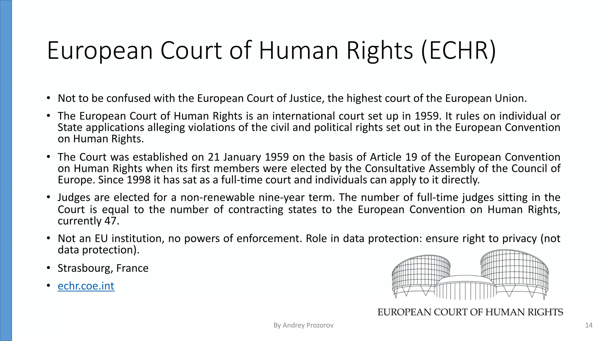 European Court of Human Rights (ECHR)
• Not to be confused with the European Court of Justice, the highest court of the European Union.
• The European Court of Human Rights is an international court set up in 1959. It rules on individual or
State applications alleging violations of the civil and political rights set out in the European Convention
on Human Rights.
• The Court was established on 21 January 1959 on the basis of Article 19 of the European Convention
on Human Rights when its first members were elected by the Consultative Assembly of the Council of
Europe. Since 1998 it has sat as a full-time court and individuals can apply to it directly.
• Judges are elected for a non-renewable nine-year term. The number of full-time judges sitting in the
Court is equal to the number of contracting states to the European Convention on Human Rights,
currently 47.
• Not an EU institution, no powers of enforcement. Role in data protection: ensure right to privacy (not
data protection).
• Strasbourg, France
• echr.coe.int
By Andrey Prozorov 14
 