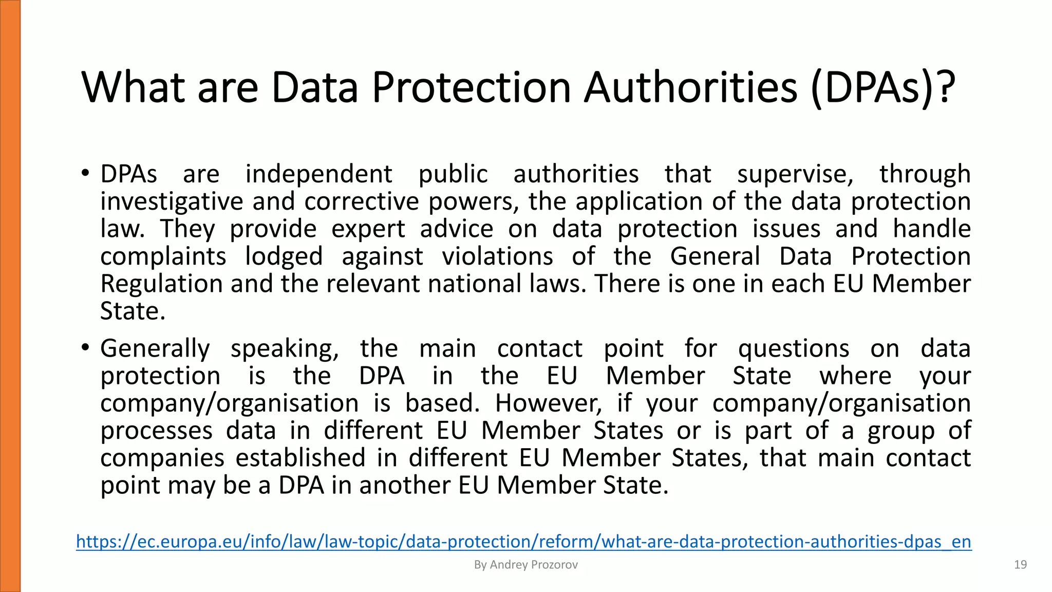 What are Data Protection Authorities (DPAs)?
• DPAs are independent public authorities that supervise, through
investigative and corrective powers, the application of the data protection
law. They provide expert advice on data protection issues and handle
complaints lodged against violations of the General Data Protection
Regulation and the relevant national laws. There is one in each EU Member
State.
• Generally speaking, the main contact point for questions on data
protection is the DPA in the EU Member State where your
company/organisation is based. However, if your company/organisation
processes data in different EU Member States or is part of a group of
companies established in different EU Member States, that main contact
point may be a DPA in another EU Member State.
https://ec.europa.eu/info/law/law-topic/data-protection/reform/what-are-data-protection-authorities-dpas_en
By Andrey Prozorov 19
 
