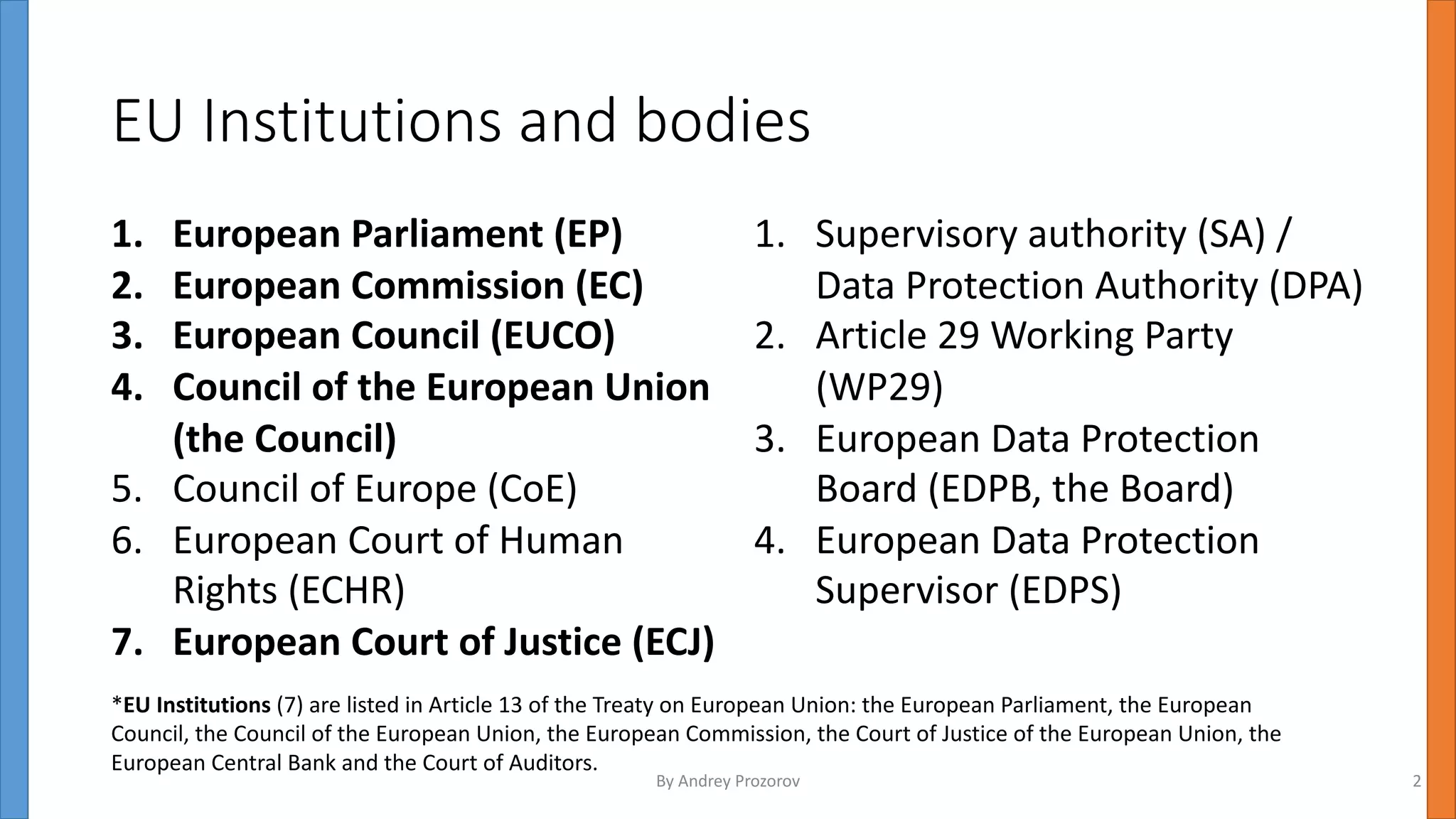 EU Institutions and bodies
1. European Parliament (EP)
2. European Commission (EC)
3. European Council (EUCO)
4. Council of the European Union
(the Council)
5. Council of Europe (CoE)
6. European Court of Human
Rights (ECHR)
7. European Court of Justice (ECJ)
1. Supervisory authority (SA) /
Data Protection Authority (DPA)
2. Article 29 Working Party
(WP29)
3. European Data Protection
Board (EDPB, the Board)
4. European Data Protection
Supervisor (EDPS)
*EU Institutions (7) are listed in Article 13 of the Treaty on European Union: the European Parliament, the European
Council, the Council of the European Union, the European Commission, the Court of Justice of the European Union, the
European Central Bank and the Court of Auditors.
By Andrey Prozorov 2
 