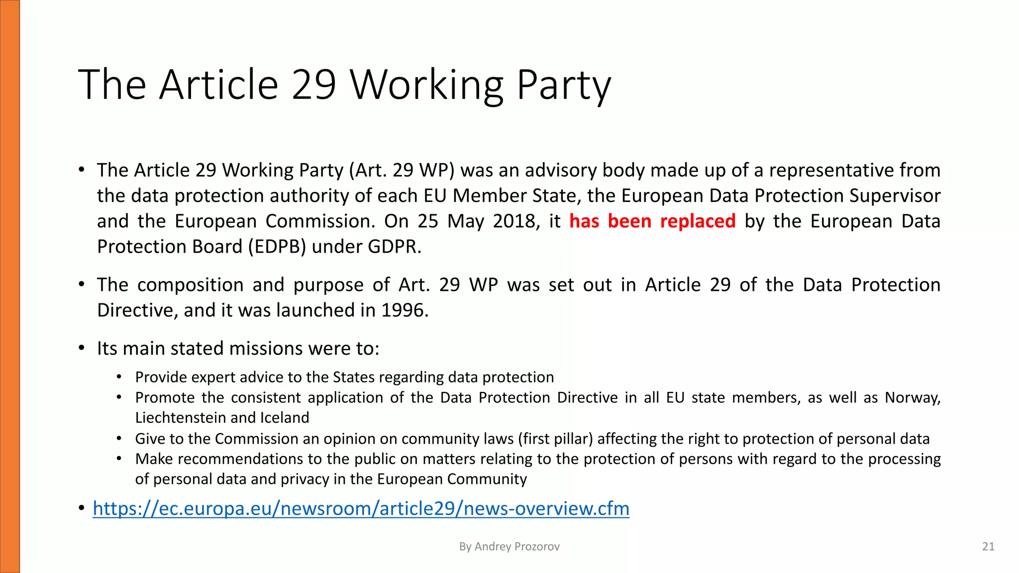The Article 29 Working Party
• The Article 29 Working Party (Art. 29 WP) was an advisory body made up of a representative from
the data protection authority of each EU Member State, the European Data Protection Supervisor
and the European Commission. On 25 May 2018, it has been replaced by the European Data
Protection Board (EDPB) under GDPR.
• The composition and purpose of Art. 29 WP was set out in Article 29 of the Data Protection
Directive, and it was launched in 1996.
• Its main stated missions were to:
• Provide expert advice to the States regarding data protection
• Promote the consistent application of the Data Protection Directive in all EU state members, as well as Norway,
Liechtenstein and Iceland
• Give to the Commission an opinion on community laws (first pillar) affecting the right to protection of personal data
• Make recommendations to the public on matters relating to the protection of persons with regard to the processing
of personal data and privacy in the European Community
• https://ec.europa.eu/newsroom/article29/news-overview.cfm
By Andrey Prozorov 21
 
