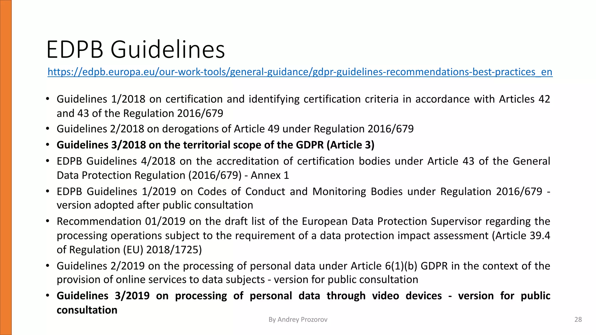 EDPB Guidelines
• Guidelines 1/2018 on certification and identifying certification criteria in accordance with Articles 42
and 43 of the Regulation 2016/679
• Guidelines 2/2018 on derogations of Article 49 under Regulation 2016/679
• Guidelines 3/2018 on the territorial scope of the GDPR (Article 3)
• EDPB Guidelines 4/2018 on the accreditation of certification bodies under Article 43 of the General
Data Protection Regulation (2016/679) - Annex 1
• EDPB Guidelines 1/2019 on Codes of Conduct and Monitoring Bodies under Regulation 2016/679 -
version adopted after public consultation
• Recommendation 01/2019 on the draft list of the European Data Protection Supervisor regarding the
processing operations subject to the requirement of a data protection impact assessment (Article 39.4
of Regulation (EU) 2018/1725)
• Guidelines 2/2019 on the processing of personal data under Article 6(1)(b) GDPR in the context of the
provision of online services to data subjects - version for public consultation
• Guidelines 3/2019 on processing of personal data through video devices - version for public
consultation
By Andrey Prozorov 28
https://edpb.europa.eu/our-work-tools/general-guidance/gdpr-guidelines-recommendations-best-practices_en
 