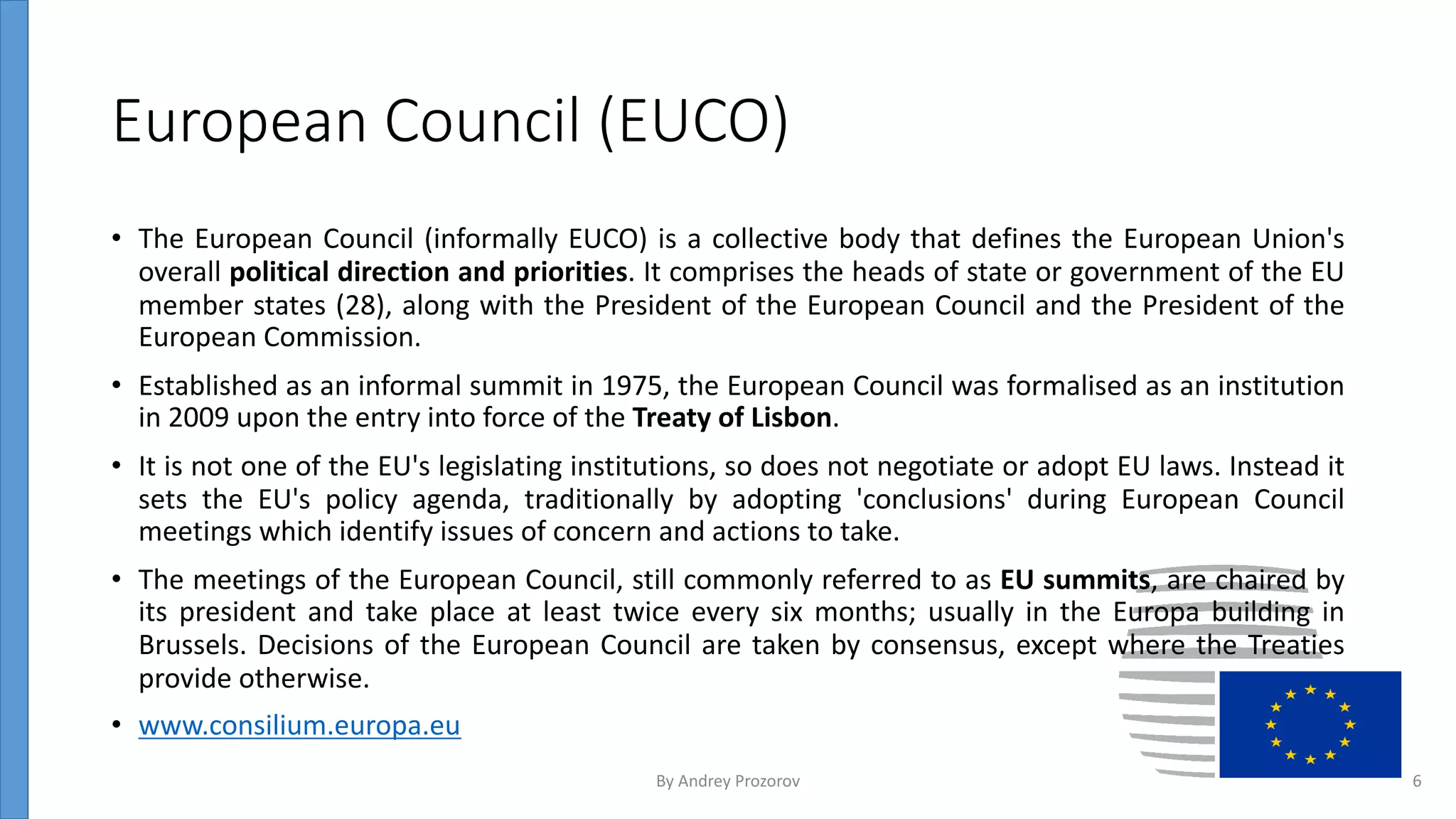 European Council (EUCO)
• The European Council (informally EUCO) is a collective body that defines the European Union's
overall political direction and priorities. It comprises the heads of state or government of the EU
member states (28), along with the President of the European Council and the President of the
European Commission.
• Established as an informal summit in 1975, the European Council was formalised as an institution
in 2009 upon the entry into force of the Treaty of Lisbon.
• It is not one of the EU's legislating institutions, so does not negotiate or adopt EU laws. Instead it
sets the EU's policy agenda, traditionally by adopting 'conclusions' during European Council
meetings which identify issues of concern and actions to take.
• The meetings of the European Council, still commonly referred to as EU summits, are chaired by
its president and take place at least twice every six months; usually in the Europa building in
Brussels. Decisions of the European Council are taken by consensus, except where the Treaties
provide otherwise.
• www.consilium.europa.eu
By Andrey Prozorov 6
 