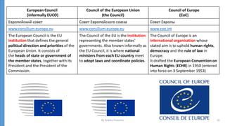 European Council
(informally EUCO)
Council of the European Union
(the Council)
Council of Europe
(CoE)
Европейский совет Совет Европейского союза Совет Европы
www.consilium.europa.eu www.consilium.europa.eu www.coe.int
The European Council is the EU
institution that defines the general
political direction and priorities of the
European Union. It consists of
the heads of state or government of
the member states, together with its
President and the President of the
Commission.
The Council of the EU is the institution
representing the member states'
governments. Also known informally as
the EU Council, it is where national
ministers from each EU country meet
to adopt laws and coordinate policies.
The Council of Europe is an
international organisation whose
stated aim is to uphold human rights,
democracy and the rule of law in
Europe.
It drafted the European Convention on
Human Rights (ECHR) in 1950 (entered
into force on 3 September 1953)
By Andrey Prozorov 10
 