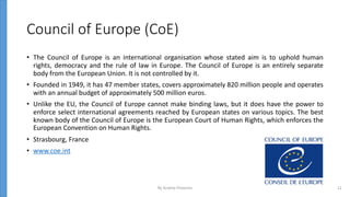 Council of Europe (CoE)
• The Council of Europe is an international organisation whose stated aim is to uphold human
rights, democracy and the rule of law in Europe. The Council of Europe is an entirely separate
body from the European Union. It is not controlled by it.
• Founded in 1949, it has 47 member states, covers approximately 820 million people and operates
with an annual budget of approximately 500 million euros.
• Unlike the EU, the Council of Europe cannot make binding laws, but it does have the power to
enforce select international agreements reached by European states on various topics. The best
known body of the Council of Europe is the European Court of Human Rights, which enforces the
European Convention on Human Rights.
• Strasbourg, France
• www.coe.int
By Andrey Prozorov 11
 