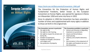 https://echr.coe.int/Documents/Convention_ENG.pdf
The Convention for the Protection of Human Rights and
Fundamental Freedoms, better known as the European
Convention on Human Rights, was opened for signature in Rome
on 4 November 1950 and came into force in 1953.
Since its adoption in 1950 the Convention has been amended a
number of times and supplemented with many rights in addition
to those set forth in the original text.
The Convention secures in particular:
• the right to life,
• the right to a fair hearing,
• the right to respect for private and
family life,
• freedom of expression,
• freedom of thought, conscience
and religion and,
• the protection of property.
The Convention prohibits in particular:
• torture and inhuman or degrading
treatment or punishment,
• slavery and forced labour,
• death penalty,
• arbitrary and unlawful detention,
and
• discrimination in the enjoyment of
the rights and freedoms set out in
the Convention.
By Andrey Prozorov 12
 