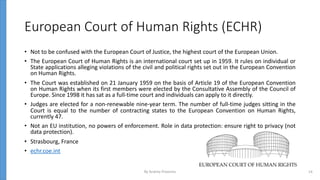 European Court of Human Rights (ECHR)
• Not to be confused with the European Court of Justice, the highest court of the European Union.
• The European Court of Human Rights is an international court set up in 1959. It rules on individual or
State applications alleging violations of the civil and political rights set out in the European Convention
on Human Rights.
• The Court was established on 21 January 1959 on the basis of Article 19 of the European Convention
on Human Rights when its first members were elected by the Consultative Assembly of the Council of
Europe. Since 1998 it has sat as a full-time court and individuals can apply to it directly.
• Judges are elected for a non-renewable nine-year term. The number of full-time judges sitting in the
Court is equal to the number of contracting states to the European Convention on Human Rights,
currently 47.
• Not an EU institution, no powers of enforcement. Role in data protection: ensure right to privacy (not
data protection).
• Strasbourg, France
• echr.coe.int
By Andrey Prozorov 14
 