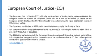 European Court of Justice (ECJ)
• The European Court of Justice (ECJ), officially just the Court of Justice, is the supreme court of the
European Union in matters of European Union law. As a part of the Court of Justice of the
European Union it is tasked with interpreting EU law and ensuring its equal application across all
EU member states.
• The Court was established in 1952 and is based in Luxembourg by the Treaty of Paris.
• It is composed of one judge per member state – currently 28 – although it normally hears cases in
panels of three, five or 15 judges.
• The ECJ is the highest court of the European Union in matters of Union law, but not national law.
It is not possible to appeal against the decisions of national courts in the ECJ, but rather national
courts refer questions of EU law to the ECJ.
• curia.europa.eu
By Andrey Prozorov 15
 