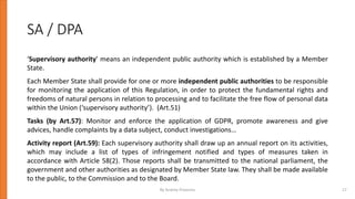 SA / DPA
‘Supervisory authority’ means an independent public authority which is established by a Member
State.
Each Member State shall provide for one or more independent public authorities to be responsible
for monitoring the application of this Regulation, in order to protect the fundamental rights and
freedoms of natural persons in relation to processing and to facilitate the free flow of personal data
within the Union (‘supervisory authority’). (Art.51)
Tasks (by Art.57): Monitor and enforce the application of GDPR, promote awareness and give
advices, handle complaints by a data subject, conduct investigations…
Activity report (Art.59): Each supervisory authority shall draw up an annual report on its activities,
which may include a list of types of infringement notified and types of measures taken in
accordance with Article 58(2). Those reports shall be transmitted to the national parliament, the
government and other authorities as designated by Member State law. They shall be made available
to the public, to the Commission and to the Board.
By Andrey Prozorov 17
 