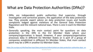 What are Data Protection Authorities (DPAs)?
• DPAs are independent public authorities that supervise, through
investigative and corrective powers, the application of the data protection
law. They provide expert advice on data protection issues and handle
complaints lodged against violations of the General Data Protection
Regulation and the relevant national laws. There is one in each EU Member
State.
• Generally speaking, the main contact point for questions on data
protection is the DPA in the EU Member State where your
company/organisation is based. However, if your company/organisation
processes data in different EU Member States or is part of a group of
companies established in different EU Member States, that main contact
point may be a DPA in another EU Member State.
https://ec.europa.eu/info/law/law-topic/data-protection/reform/what-are-data-protection-authorities-dpas_en
By Andrey Prozorov 19
 