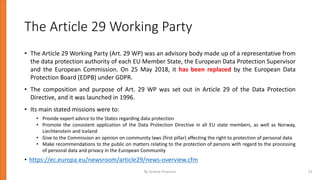 The Article 29 Working Party
• The Article 29 Working Party (Art. 29 WP) was an advisory body made up of a representative from
the data protection authority of each EU Member State, the European Data Protection Supervisor
and the European Commission. On 25 May 2018, it has been replaced by the European Data
Protection Board (EDPB) under GDPR.
• The composition and purpose of Art. 29 WP was set out in Article 29 of the Data Protection
Directive, and it was launched in 1996.
• Its main stated missions were to:
• Provide expert advice to the States regarding data protection
• Promote the consistent application of the Data Protection Directive in all EU state members, as well as Norway,
Liechtenstein and Iceland
• Give to the Commission an opinion on community laws (first pillar) affecting the right to protection of personal data
• Make recommendations to the public on matters relating to the protection of persons with regard to the processing
of personal data and privacy in the European Community
• https://ec.europa.eu/newsroom/article29/news-overview.cfm
By Andrey Prozorov 21
 