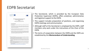 EDPB Secretariat
• The Secretariat, which is provided by the European Data
Protection Supervisor (EDPS), offers analytical, administrative
and logistical support to the EDPB.
• This support includes preparation of positions, and organising
EDPB meetings and communication.
• Although staff at the Secretariat is employed by the EDPS, staff
members only work under the instructions of the Chair of the
EDPB.
• The terms of cooperation between the EDPB and the EDPS are
established by the Memorandum of Understanding.
By Andrey Prozorov 26
 