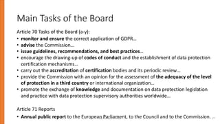 Main Tasks of the Board
Article 70 Tasks of the Board (a-y):
• monitor and ensure the correct application of GDPR…
• advise the Commission…
• issue guidelines, recommendations, and best practices…
• encourage the drawing-up of codes of conduct and the establishment of data protection
certification mechanisms…
• carry out the accreditation of certification bodies and its periodic review…
• provide the Commission with an opinion for the assessment of the adequacy of the level
of protection in a third country or international organization…
• promote the exchange of knowledge and documentation on data protection legislation
and practice with data protection supervisory authorities worldwide…
Article 71 Reports
• Annual public report to the European Parliament, to the Council and to the Commission.
By Andrey Prozorov 27
 