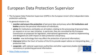 European Data Protection Supervisor
• The European Data Protection Supervisor (EDPS) is the European Union’s (EU) independent data
protection authority.
• Its general mission is to:
• monitor and ensure the protection of personal data and privacy when EU institutions and
bodies process the personal information of individuals;
• advise EU institutions and bodies on all matters relating to the processing of personal data,
on request or on our own initiative. In particular, they are consulted by the European
Commission on proposals for legislation, international agreements, as well as implementing
and delegated acts with impact on data protection and privacy;
• monitor new technology that may affect the protection of personal information;
• intervene before the Court of Justice of the EU to provide expert advice on interpreting data
protection law;
• cooperate with national supervisory authorities and other supervisory bodies to improve
consistency in protecting personal information.
• https://edps.europa.eu By Andrey Prozorov 29
 