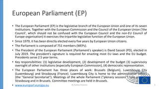 European Parliament (EP)
• The European Parliament (EP) is the legislative branch of the European Union and one of its seven
institutions. Together with the European Commission and the Council of the European Union ('the
Council', which should not be confused with the European Council and the non-EU Council of
Europe organisation) it exercises the tripartite legislative function of the European Union.
• Since 1979, it has been directly elected every five years by European Union citizens.
• The Parliament is composed of 751 members (MEPs).
• The President of the European Parliament (Parliament's speaker) is David Sassoli (PD), elected in
July 2019. The president's signature is required for enacting most EU laws and the EU budget.
Presidents serve 2.5 year terms.
• Key responsibilities: (1) legislative development, (2) development of the budget (3) supervisory
oversight of other institutions (especially European Commission), (4) democratic representation.
• The European Parliament has three places of work: Brussels (Belgium), Luxembourg City
(Luxembourg) and Strasbourg (France). Luxembourg City is home to the administrative offices
(the "General Secretariat"). Meetings of the whole Parliament ("plenary sessions") take place in
Strasbourg and in Brussels. Committee meetings are held in Brussels.
• www.europarl.europa.eu By Andrey Prozorov 3
 