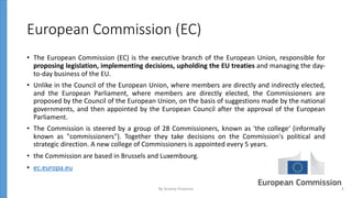 European Commission (EC)
• The European Commission (EC) is the executive branch of the European Union, responsible for
proposing legislation, implementing decisions, upholding the EU treaties and managing the day-
to-day business of the EU.
• Unlike in the Council of the European Union, where members are directly and indirectly elected,
and the European Parliament, where members are directly elected, the Commissioners are
proposed by the Council of the European Union, on the basis of suggestions made by the national
governments, and then appointed by the European Council after the approval of the European
Parliament.
• The Commission is steered by a group of 28 Commissioners, known as 'the college‘ (informally
known as "commissioners"). Together they take decisions on the Commission's political and
strategic direction. A new college of Commissioners is appointed every 5 years.
• the Commission are based in Brussels and Luxembourg.
• ec.europa.eu
By Andrey Prozorov 4
 
