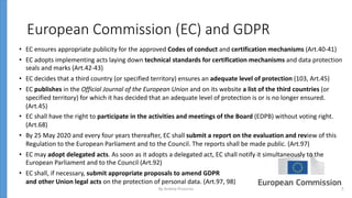 European Commission (EC) and GDPR
• EC ensures appropriate publicity for the approved Codes of conduct and certification mechanisms (Art.40-41)
• EC adopts implementing acts laying down technical standards for certification mechanisms and data protection
seals and marks (Art.42-43)
• EC decides that a third country (or specified territory) ensures an adequate level of protection (103, Art.45)
• EC publishes in the Official Journal of the European Union and on its website a list of the third countries (or
specified territory) for which it has decided that an adequate level of protection is or is no longer ensured.
(Art.45)
• EC shall have the right to participate in the activities and meetings of the Board (EDPB) without voting right.
(Art.68)
• By 25 May 2020 and every four years thereafter, EC shall submit a report on the evaluation and review of this
Regulation to the European Parliament and to the Council. The reports shall be made public. (Art.97)
• EC may adopt delegated acts. As soon as it adopts a delegated act, EC shall notify it simultaneously to the
European Parliament and to the Council (Art.92)
• EC shall, if necessary, submit appropriate proposals to amend GDPR
and other Union legal acts on the protection of personal data. (Art.97, 98)
By Andrey Prozorov 5
 